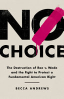 No choice : the destruction of Roe v. Wade and the fight to protect a fundamental American right