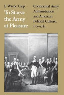 To starve the army at pleasure : Continental Army administration and American political culture, 1775-1783