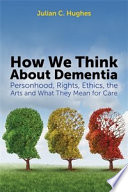 How we think about dementia : personhood, rights, ethics, the arts and what they mean for care