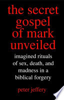 The secret Gospel of Mark unveiled : imagined rituals of sex, death, and madness in a biblical forgery