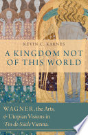 A kingdom not of this world : Wagner, the arts, and utopian visions in fin-de-siècle Vienna