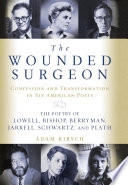 The wounded surgeon : confession and transformation in six American poets : Robert Lowell, Elizabeth Bishop, John Berryman, Randall Jarrell, Delmore Schwartz, and Sylvia Plath