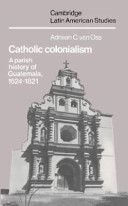 Catholic colonialism : a parish history of Guatemala, 1524-1821