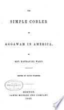 The simple cobler of Aggawam in America : Willing to help 'mend his native country, lamentably tattered, both in the upper-leather and sole, with all the honest stitches he can take. And as willing never to be paid for his work, by old English wonted pay. It is his trade to patch all the year long, gratis. Therefore I pray gentlemen keep your purses